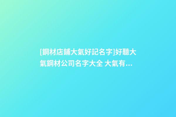 [鋼材店鋪大氣好記名字]好聽大氣鋼材公司名字大全 大氣有寓意鋼材公司起名-第1張-公司起名-玄機派